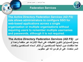 Federation Services
‫إعداد‬"‫احمد‬ ‫ساره‬......‫تصميم‬:‫جابر‬ ‫محمد‬
14
The Active Directory Federation Services (AD FS)
role allows administrators to configure SSO for
web-based applications across a single
organization or multiple organizations without
requiring users to remember multiple usernames
and passwords, although it is not required.
‫دور‬The Active Directory Federation Services (AD FS)
‫و‬ ‫تنظتى‬ ‫عبر‬ ‫اإلنترنا‬ ‫شبكى‬ ‫عل‬ ‫وتطبيقاا‬ ‫وتكوين‬ ‫ولتسؤووين‬ ‫يست‬‫أو‬ ‫احدة‬
‫وكلتاا‬ ‫اوتستخدتين‬ ‫أستاء‬ ‫تتذكر‬ ‫أن‬ ‫ولتستخدتين‬ ‫اوحاجى‬ ‫دون‬ ‫تنظتاا‬ ‫عدة‬
‫تطلوب‬ ‫غير‬ ‫أنه‬ ‫تن‬ ‫اورغم‬ ‫عل‬ ،‫تتعددة‬ ‫اوسر‬.
 