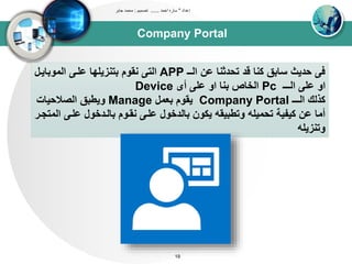 Company Portal
‫إعداد‬"‫احمد‬ ‫ساره‬......‫تصميم‬:‫جابر‬ ‫محمد‬
19
‫اوــ‬ ‫عن‬ ‫تحدثنا‬ ‫قد‬ ‫كنا‬ ‫سابق‬ ‫حديث‬ ‫ف‬APP‫اوتوبايد‬ ‫علد‬ ‫بتنزيليا‬ ‫نقوم‬ ‫اوت‬‫ل‬
‫اوـــ‬ ‫عل‬ ‫او‬Pc‫أى‬ ‫عل‬ ‫او‬ ‫بنا‬ ‫اوخاص‬Device
‫اوـــ‬ ‫كذوك‬Company Portal‫بعتل‬ ‫يقوم‬Manage‫اوصالحياا‬ ‫ويطبق‬
‫علد‬ ‫باوددخول‬ ‫نقدوم‬ ‫علد‬ ‫باودخول‬ ‫يكون‬ ‫وتطبيقه‬ ‫تحتيله‬ ‫كيبيى‬ ‫عن‬ ‫أتا‬‫اوتتجدر‬
‫وتنزيله‬
 