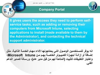 Company Portal
‫إعداد‬"‫احمد‬ ‫ساره‬......‫تصميم‬:‫جابر‬ ‫محمد‬
21
It gives users the access they need to perform self-
service tasks, such as adding or removing their
computers from Microsoft Intune, selecting
applications to install (made available to them by
the Administrator), and contacting the technical
support administrator.
‫ت‬ ،‫اوذاتيدى‬ ‫اوخدتدى‬ ‫تيدام‬ ‫ألداء‬ ‫يحتاجونيدا‬ ‫اوتدي‬ ‫اووصدول‬ ‫ولتسدتخدتين‬ ‫يوفر‬ ‫انه‬‫ثدل‬
‫دن‬‫د‬‫ت‬ ‫دم‬‫د‬‫بي‬ ‫دى‬‫د‬‫اوخاص‬ ‫دوتر‬‫د‬‫اوكتبي‬ ‫دزة‬‫د‬‫أجي‬ ‫دى‬‫د‬‫إزاو‬ ‫أو‬ ‫دافى‬‫د‬‫إض‬Microsoft Intune،
‫وتثبيا‬ ‫اوتطبيقاا‬ ‫واختيار‬(‫عام‬ ‫تدير‬ ‫قبل‬ ‫تن‬ ‫ويم‬ ‫اوتتاحى‬)‫ولتدد‬ ‫ورسداوى‬ ،‫اوددعم‬ ‫ير‬
‫اوبني‬.
 