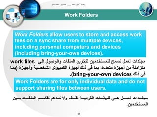Work Folders
‫إعداد‬"‫احمد‬ ‫ساره‬......‫تصميم‬:‫جابر‬ ‫محمد‬
25
Work Folders allow users to store and access work
files on a sync share from multiple devices,
including personal computers and devices
(including bring-your-own devices).
‫اود‬ ‫واووصول‬ ‫اوتلباا‬ ‫وتخزين‬ ‫ولتستخدتين‬ ‫تست‬ ‫اوعتل‬ ‫تجلداا‬work files
‫وأجيدزة‬ ‫اوشخصديى‬ ‫اوكتبيوتر‬ ‫أجيزة‬ ‫ذوك‬ ‫في‬ ‫بتا‬ ،‫تتعددة‬ ‫أجيزة‬ ‫تن‬ ‫تتزاتنى‬(‫ب‬‫تدا‬
‫ذوك‬ ‫في‬bring-your-own devices.)
Work Folders are for only individual data and do not
support sharing files between users.
‫دددين‬‫د‬‫ب‬ ‫ددداا‬‫د‬‫اوتلب‬ ‫دددم‬‫د‬‫تقاس‬ ‫ددددعم‬‫د‬‫ت‬ ‫وال‬ ،‫دددط‬‫د‬‫فق‬ ‫دددى‬‫د‬‫اوبردي‬ ‫ددداا‬‫د‬‫ولبيان‬ ‫دددي‬‫د‬‫ه‬ ‫دددل‬‫د‬‫اوعت‬ ‫دددداا‬‫د‬‫تجل‬
‫اوتستخدتين‬.
 