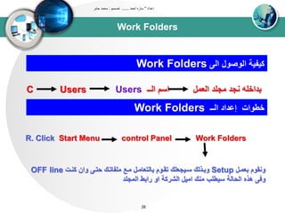 Work Folders
‫إعداد‬"‫احمد‬ ‫ساره‬......‫تصميم‬:‫جابر‬ ‫محمد‬
26
‫او‬ ‫اووصول‬ ‫كيبيى‬Work Folders
C Users Users ‫اوــ‬ ‫اسم‬ ‫اوعتل‬ ‫تجلد‬ ‫نجد‬ ‫بداخله‬
‫اوــ‬ ‫إعداد‬ ‫خطواا‬Work Folders
R. Click Start Menu control Panel Work Folders
‫بعتدل‬ ‫ونقوم‬Setup‫كندا‬ ‫وان‬ ‫حتد‬ ‫تلباتدك‬ ‫تدع‬ ‫باوتعاتدل‬ ‫تقدوم‬ ‫سديجعلك‬ ‫وبدذوك‬OFF line
‫تنك‬ ‫سيطلب‬ ‫اوحاوى‬ ‫هذه‬ ‫وف‬‫اوشركى‬ ‫اتيل‬‫اوتجلد‬ ‫رابط‬ ‫او‬
 