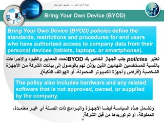 Bring Your Own Device (BYOD)
‫إعداد‬"‫احمد‬ ‫ساره‬......‫تصميم‬:‫جابر‬ ‫محمد‬
36
Bring Your Own Device (BYOD) policies define the
standards, restrictions and procedures for end users
who have authorized access to company data from their
personal devices (tablets, laptops, or smartphones).
‫تعتبر‬policies‫بك‬ ‫اوخاص‬ ‫اوجياز‬ ‫جلب‬BYOD‫واإلجدراءاا‬ ‫واوقيدود‬ ‫اوتعدايير‬ ‫تحددد‬
‫اوشرك‬ ‫بياناا‬ ‫إو‬ ‫باووصول‬ ‫ويم‬ ‫يؤذن‬ ‫اوذين‬ ‫اونيائيين‬ ‫ولتستخدتين‬ ‫باونسبى‬‫األجيدزة‬ ‫تدن‬ ‫ى‬
‫اوشخصيى‬(‫اوذكيى‬ ‫اويواتف‬ ‫أو‬ ،‫اوتحتووى‬ ‫اوكتبيوتر‬ ‫وأجيزة‬ ‫أقراص‬.)
The policy also includes hardware and any related
software that is not approved, owned, or supplied
by the company.
،‫دددة‬‫د‬‫تعتت‬ ‫ددر‬‫د‬‫غي‬ ‫أي‬ ‫ددلى‬‫د‬‫اوص‬ ‫ذاا‬ ‫ددرات‬‫د‬‫واوب‬ ‫ددزة‬‫د‬‫األجي‬ ‫ددا‬‫د‬‫أيض‬ ‫ددى‬‫د‬‫اوسياس‬ ‫ددذه‬‫د‬‫ه‬ ‫ددتل‬‫د‬‫وتش‬
‫اوشركى‬ ‫قبل‬ ‫تن‬ ‫توريدها‬ ‫تم‬ ‫أو‬ ،‫اوتتلوكى‬.
 