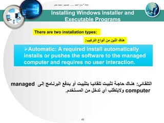 Installing Windows Installer and
Executable Programs
‫إعداد‬"‫احمد‬ ‫ساره‬......‫تصميم‬:‫جابر‬ ‫محمد‬
43
Automatic: A required install automatically
installs or pushes the software to the managed
computer and requires no user interaction.
‫اوتلقدائي‬:‫إود‬ ‫اوبرندات‬ ‫بددفع‬ ‫أو‬ ‫بتثبيدا‬ ‫تلقائيدا‬ ‫تثبيدا‬ ‫حاجدى‬ ‫هنداك‬managed
computer‫اوتستخدم‬ ‫تن‬ ‫تدخل‬ ‫أي‬ ‫واليتطلب‬.
There are two installation types:
‫اوتركيب‬ ‫أنواع‬ ‫تن‬ ‫اثنين‬ ‫هناك‬:
 