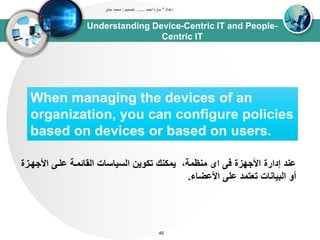 Understanding Device-Centric IT and People-
Centric IT
‫إعداد‬"‫احمد‬ ‫ساره‬......‫تصميم‬:‫جابر‬ ‫محمد‬
45
When managing the devices of an
organization, you can configure policies
based on devices or based on users.
‫األج‬ ‫علد‬ ‫اوقائتدى‬ ‫اوسياساا‬ ‫تكوين‬ ‫يتكنك‬ ،‫تنظتى‬ ‫اى‬ ‫ف‬ ‫األجيزة‬ ‫إدارة‬ ‫عند‬‫يدزة‬
‫األعضاء‬ ‫عل‬ ‫تعتتد‬ ‫اوبياناا‬ ‫أو‬.
 