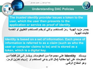 Understanding DAC Policies
‫إعداد‬"‫احمد‬ ‫ساره‬......‫تصميم‬:‫جابر‬ ‫محمد‬
53
The trusted identity provider issues a token to the
user, which the user then presents to the
application or service as proof of identity.
‫أو‬ ‫اوتطبيدق‬ ‫ولتسدتخدم‬ ‫يقدم‬ ‫ثم‬ ‫واوتي‬ ،‫ولتستخدم‬ ‫رتز‬ ‫اويويى‬ ‫تزود‬ ‫يصدر‬‫اوخدتدى‬
‫وليويى‬ ‫كإثباا‬.
Identity is based on a set of information. Each piece of
information is referred to as a claim (such as who the
user or computer claims to be) and is stored as a
token, which is a digital key.
‫دتند‬‫د‬‫ويس‬Identity‫داا‬‫د‬‫اوتعلوت‬ ‫دن‬‫د‬‫ت‬ ‫دى‬‫د‬‫تجتوع‬ ‫د‬‫د‬‫عل‬.‫دن‬‫د‬‫ت‬ ‫دى‬‫د‬‫قطع‬ ‫دل‬‫د‬‫ك‬ ‫د‬‫د‬‫إو‬ ‫دار‬‫د‬‫ويش‬
‫تطاوبى‬ ‫أنيا‬ ‫عل‬ ‫اوتعلوتاا‬(‫أو‬ ‫اوتستخدم‬ ‫يدع‬ ‫اوذى‬ ‫تثل‬)‫كر‬ ‫تخدزين‬ ‫ويدتم‬،‫تدز‬
‫اورقتي‬ ‫اوتبتاح‬ ‫وهو‬.
 