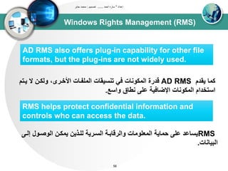 Windows Rights Management (RMS)
‫إعداد‬"‫احمد‬ ‫ساره‬......‫تصميم‬:‫جابر‬ ‫محمد‬
56
AD RMS also offers plug-in capability for other file
formats, but the plug-ins are not widely used.
‫يقدم‬ ‫كتا‬AD RMS‫يد‬ ‫ال‬ ‫ووكدن‬ ،‫األخدرى‬ ‫اوتلبداا‬ ‫تنسيقاا‬ ‫في‬ ‫اوتكوناا‬ ‫قدرة‬‫تم‬
‫واسع‬ ‫نطاق‬ ‫عل‬ ‫اإلضافيى‬ ‫اوتكوناا‬ ‫استخدام‬.
RMS helps protect confidential information and
controls who can access the data.
RMS‫إ‬ ‫اووصدول‬ ‫يتكدن‬ ‫ولدذين‬ ‫اوسدريى‬ ‫واورقابدى‬ ‫اوتعلوتاا‬ ‫حتايى‬ ‫عل‬ ‫يساعد‬‫ود‬
‫اوبياناا‬.
 