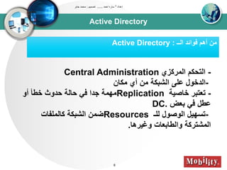 Active Directory
‫إعداد‬"‫احمد‬ ‫ساره‬......‫تصميم‬:‫جابر‬ ‫محمد‬
8
‫اوــ‬ ‫فوائد‬ ‫أهم‬ ‫تن‬Active Directory :
-‫اوتركزي‬ ‫اوتحكم‬Central Administration
-‫تكان‬ ‫أي‬ ‫تن‬ ‫اوشبكى‬ ‫عل‬ ‫اودخول‬
-‫خاصيى‬ ‫تعتبر‬Replication‫أو‬ ‫خطأ‬ ‫حدوث‬ ‫حاوى‬ ‫في‬ ‫جدا‬ ‫تيتى‬
‫بعض‬ ‫في‬ ‫عطل‬DC.
-‫ولـ‬ ‫اووصول‬ ‫تسييل‬Resources‫كاوتلباا‬ ‫اوشبكى‬ ‫ضتن‬
‫وغيرها‬ ‫واوطابعاا‬ ‫اوتشتركى‬.
 