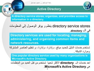 Active Directory
‫إعداد‬"‫احمد‬ ‫ساره‬......‫تصميم‬:‫جابر‬ ‫محمد‬
9
A directory service stores, organizes, and provides access to
information in a directory.
directory service stores‫و‬ ‫ينظم‬‫المعلومات‬ ‫إلى‬ ‫الوصول‬ ‫يوفر‬
‫الــ‬ ‫في‬directory.
Directory services are used for locating, managing,
administering, and organizing common items and
network resources.
‫ال‬ ‫العناصر‬ ‫تنظيم‬ ‫و‬ ، ‫وإدارة‬ ، ‫وإدارة‬ ، ‫موقع‬ ‫لتحديد‬ ‫الدليل‬ ‫خدمات‬ ‫تستخدم‬‫مشتركة‬
‫الشبكة‬ ‫وموارد‬.
One popular directory service used by many organizations is
Microsoft’s Active Directory.
‫الــ‬ ‫خدمات‬ ‫احد‬directory‫المنظ‬ ‫من‬ ‫العديد‬ ‫قبل‬ ‫من‬ ‫تستخدم‬ ‫شعبيا‬ ‫االكثر‬‫مات‬
‫هي‬Microsoft’s Active Directory.
 