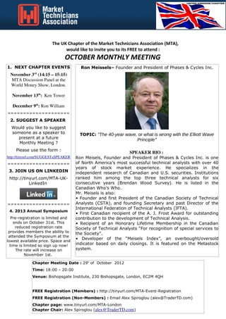 The UK Chapter of the Market Technicians Association (MTA),
                              would like to invite you to its FREE to attend :
                               OCTOBER MONTHLY MEETING
1. NEXT CHAPTER EVENTS                 Ron Meissels– Founder and President of Phases & Cycles Inc.
              rd
 November 3 (14:15 – 15:15)
 MTA Discussion Panel at the
 World Money Show, London.

  November 13th: Ken Tower

   December 9th: Ron William
====================
 2. SUGGEST A SPEAKER
  Would you like to suggest
  someone as a speaker to              TOPIC: "The 40-year wave, or what is wrong with the Elliott Wave
    present at a future                                           Principle"
     Monthly Meeting ?
    Please use the form :
                                                               SPEAKER BIO :
http://tinyurl.com/SUGGESTaSPEAKER   Ron Meisels, Founder and President of Phases & Cycles Inc. is one
====================                 of North America’s most successful technical analysts with over 40
                                     years of stock market experience. He specializes in the
 3. JOIN US ON LINKEDIN              independent research of Canadian and U.S. securities. Institutions
 http://tinyurl.com/MTA-UK-          ranked him among the top three technical analysts for six
           LinkedIn                  consecutive years (Brendan Wood Survey). He is listed in the
                                     Canadian Who's Who..
                                     Mr. Meisels is also:
                                     • Founder and first President of the Canadian Society of Technical
====================                 Analysts (CSTA), and founding Secretary and past Director of the
                                     International Federation of Technical Analysts (IFTA).
 4. 2013 Annual Symposium
                                     • First Canadian recipient of the A. J. Frost Award for outstanding
   Pre-registration is limited and   contribution to the development of Technical Analysis.
    ends on October 31st. This       • Recipient of an Honorary Lifetime Membership in the Canadian
     reduced registration rate       Society of Technical Analysts “For recognition of special services to
 provides members the ability to
                                     the Society”.
 attended the Symposium at the
                                     • Developer of the “Meisels Index”, an overbought/oversold
lowest available price. Space and
  time is limited so sign up now!    indicator based on daily closings. It is featured on the Metastock
      The rate will increase on      system.
          November 1st.

             Chapter Meeting Date : 29h of October 2012
             Time: 18:00 – 20:00
             Venue: City Index, 16-18 Finsbury Circus, London, EC2M 7EB


             FREE Registration (Members) : http://tinyurl.com/MTA-Event-Registration
             FREE Registration (Non-Members) : Email Alex Spiroglou (alex@TraderTD.com)
             Chapter page: www.tinyurl.com/MTA-London
             Chapter Chair: Alex Spiroglou (alex@TraderTD.com)
 