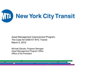 Asset Management Improvement Program:
The Case for EAM AT NYC Transit
March 5, 2012
Michael Salvato, Program Manager
Asset Management Program Office
Office of the President
 