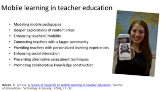 Mobile learning in teacher education
• Modeling mobile pedagogies
• Deeper explorations of content areas
• Enhancing teachers’ mobility
• Connecting teachers with a larger community
• Providing teachers with personalized learning experiences
• Enhancing social interaction
• Presenting alternative assessment techniques
• Promoting collaborative knowledge construction
Baran, E. (2014). A review of research on mobile learning in teacher education. Journal
of Educational Technology & Society, 17(4), 17–32.
 