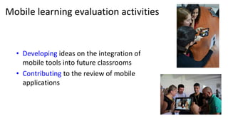 Mobile learning evaluation activities
• Developing ideas on the integration of
mobile tools into future classrooms
• Contributing to the review of mobile
applications
 