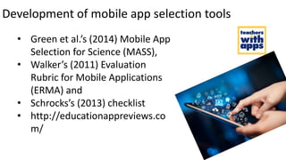 Development of mobile app selection tools
• Green et al.’s (2014) Mobile App
Selection for Science (MASS),
• Walker’s (2011) Evaluation
Rubric for Mobile Applications
(ERMA) and
• Schrocks’s (2013) checklist
• http://educationappreviews.co
m/
 