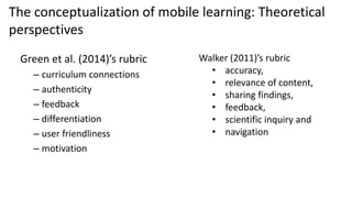 Green et al. (2014)’s rubric
– curriculum connections
– authenticity
– feedback
– differentiation
– user friendliness
– motivation
The conceptualization of mobile learning: Theoretical
perspectives
Walker (2011)’s rubric
• accuracy,
• relevance of content,
• sharing findings,
• feedback,
• scientific inquiry and
• navigation
 