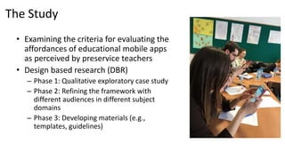 The Study
• Examining the criteria for evaluating the
affordances of educational mobile apps
as perceived by preservice teachers
• Design based research (DBR)
– Phase 1: Qualitative exploratory case study
– Phase 2: Refining the framework with
different audiences in different subject
domains
– Phase 3: Developing materials (e.g.,
templates, guidelines)
 