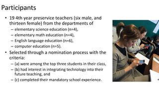 Participants
• 19 4th year preservice teachers (six male, and
thirteen female) from the departments of
– elementary science education (n=4),
– elementary math education (n=4),
– English language education (n=6),
– computer education (n=5).
• Selected through a nomination process with the
criteria:
– (a) were among the top three students in their class,
– (b) had interest in integrating technology into their
future teaching, and
– (c) completed their mandatory school experience.
 