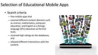 Selection of Educational Mobile Apps
• Search criteria
– free mobile apps that
– covered different content domains such
as science, mathematics, computer
education, and English as a foreign
language (EFL) education at the K12
level,
– received high ratings on the databases,
and
– allowed different interactions with the
content.
21
 