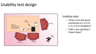 Usability test design
Usability tasks
– “draw a line with given
coordinates (x=-3, y=4,
x=-5, y=3) in Geogebra”,
– “add a new spotting in
Project Noah.”
 