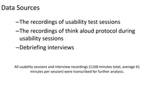 Data Sources
–The recordings of usability test sessions
–The recordings of think aloud protocol during
usability sessions
–Debriefing interviews
All usability sessions and interview recordings (1168 minutes total, average 61
minutes per session) were transcribed for further analysis.
 