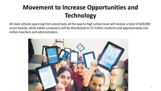 Movement to Increase Opportunities and
Technology
All state schools spanning from preschools all the way to high school level will receive a total of 620,000
smart boards, while tablet computers will be distributed to 17 million students and approximately one
million teachers and administrators.
3
 