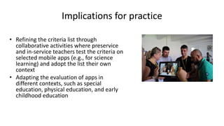 Implications for practice
• Refining the criteria list through
collaborative activities where preservice
and in-service teachers test the criteria on
selected mobile apps (e.g., for science
learning) and adopt the list their own
context
• Adapting the evaluation of apps in
different contexts, such as special
education, physical education, and early
childhood education
 