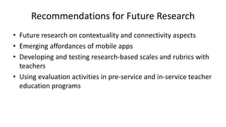 Recommendations for Future Research
• Future research on contextuality and connectivity aspects
• Emerging affordances of mobile apps
• Developing and testing research-based scales and rubrics with
teachers
• Using evaluation activities in pre-service and in-service teacher
education programs
 
