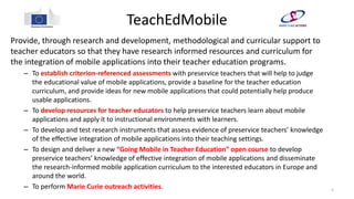 TeachEdMobile
Provide, through research and development, methodological and curricular support to
teacher educators so that they have research informed resources and curriculum for
the integration of mobile applications into their teacher education programs.
– To establish criterion-referenced assessments with preservice teachers that will help to judge
the educational value of mobile applications, provide a baseline for the teacher education
curriculum, and provide ideas for new mobile applications that could potentially help produce
usable applications.
– To develop resources for teacher educators to help preservice teachers learn about mobile
applications and apply it to instructional environments with learners.
– To develop and test research instruments that assess evidence of preservice teachers’ knowledge
of the effective integration of mobile applications into their teaching settings.
– To design and deliver a new “Going Mobile in Teacher Education” open course to develop
preservice teachers’ knowledge of effective integration of mobile applications and disseminate
the research-informed mobile application curriculum to the interested educators in Europe and
around the world.
– To perform Marie Curie outreach activities. 5
 