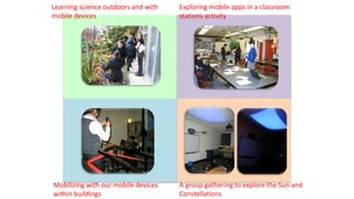 Learning science outdoors and with
mobile devices
Mobilizing with our mobile devices
within buildings
A group gathering to explore the Sun and
Constellations
Exploring mobile apps in a classroom
stations activity
 