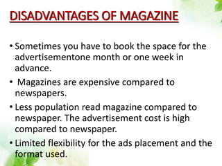 DISADVANTAGES OF MAGAZINE
• Sometimes you have to book the space for the
advertisementone month or one week in
advance.
• Magazines are expensive compared to
newspapers.
• Less population read magazine compared to
newspaper. The advertisement cost is high
compared to newspaper.
• Limited flexibility for the ads placement and the
format used.
 
