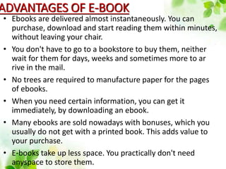 ADVANTAGES OF E-BOOK
• Ebooks are delivered almost instantaneously. You can
purchase, download and start reading them within minutes,
without leaving your chair.
• You don't have to go to a bookstore to buy them, neither
wait for them for days, weeks and sometimes more to ar
rive in the mail.
• No trees are required to manufacture paper for the pages
of ebooks.
• When you need certain information, you can get it
immediately, by downloading an ebook.
• Many ebooks are sold nowadays with bonuses, which you
usually do not get with a printed book. This adds value to
your purchase.
• E-books take up less space. You practically don't need
anyspace to store them.
 