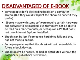 DISADVANTAGED OF E-BOOK
• Some people don’t like reading books on a computer
screen. (But they could still print the ebook on paper if they
prefer).
• Ebooks made with some software require certain hardware
and software to be installed, e.g. they might not be able to
be read on a mac computer, or perhaps on a PC that does
not have Internet Explorer installed.
• Ebooks can be lost if someone’s hard drive fails and they
had not made a backup.
• Some people worry that the ebook will not be readable by
future e-book devices.
• Ebooks might be hacked, copied or distributed without the
author’s or publisher’s permission.
 