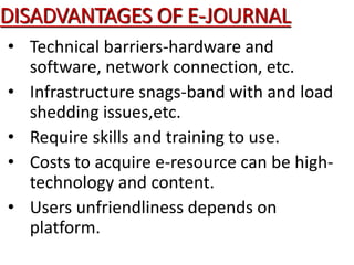 DISADVANTAGES OF E-JOURNAL
• Technical barriers-hardware and
software, network connection, etc.
• Infrastructure snags-band with and load
shedding issues,etc.
• Require skills and training to use.
• Costs to acquire e-resource can be high-
technology and content.
• Users unfriendliness depends on
platform.
 