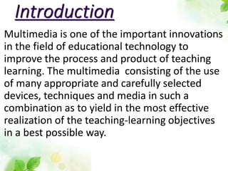 Introduction
Multimedia is one of the important innovations
in the field of educational technology to
improve the process and product of teaching
learning. The multimedia consisting of the use
of many appropriate and carefully selected
devices, techniques and media in such a
combination as to yield in the most effective
realization of the teaching-learning objectives
in a best possible way.
 
