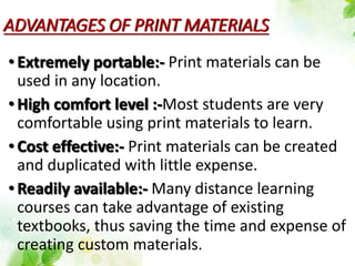ADVANTAGES OF PRINT MATERIALS
• Extremely portable:- Print materials can be
used in any location.
• High comfort level :-Most students are very
comfortable using print materials to learn.
• Cost effective:- Print materials can be created
and duplicated with little expense.
• Readily available:- Many distance learning
courses can take advantage of existing
textbooks, thus saving the time and expense of
creating custom materials.
 