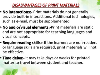 DISADVANTAGES OF PRINT MATERIALS
• No interactions:- Print materials do not generally
provide built-in interactions. Additional technologies,
such as e-mail, must be supplemented.
• No audio/visual elements:-Print materials are static
and are not appropriate for teaching languages and
visual concepts.
• Require reading skills:- If the learners are non-readers
or language skills are required, print materials will not
be effective.
• Time delay:- it may take days or weeks for printed
matter to travel between student and teacher.
 