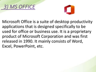 3) MS OFFICE
Microsoft Office is a suite of desktop productivity
applications that is designed specifically to be
used for office or business use. It is a proprietary
product of Microsoft Corporation and was first
released in 1990. It mainly consists of Word,
Excel, PowerPoint, etc.
 