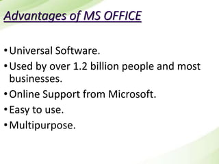 Advantages of MS OFFICE
•Universal Software.
•Used by over 1.2 billion people and most
businesses.
•Online Support from Microsoft.
•Easy to use.
•Multipurpose.
 
