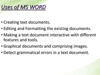 Uses of MS WORD
• Creating text documents.
• Editing and Formatting the existing documents.
• Making a text document interactive with different
features and tools.
• Graphical documents and comprising images.
• Detect grammatical errors in a text document.
 