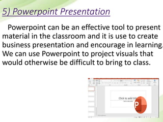 5) Powerpoint Presentation
Powerpoint can be an effective tool to present
material in the classroom and it is use to create
business presentation and encourage in learning.
We can use Powerpoint to project visuals that
would otherwise be difficult to bring to class.
 