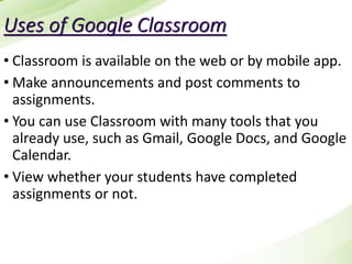 Uses of Google Classroom
• Classroom is available on the web or by mobile app.
• Make announcements and post comments to
assignments.
• You can use Classroom with many tools that you
already use, such as Gmail, Google Docs, and Google
Calendar.
• View whether your students have completed
assignments or not.
 