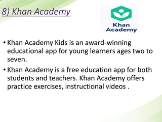 8) Khan Academy
• Khan Academy Kids is an award-winning
educational app for young learners ages two to
seven.
• Khan Academy is a free education app for both
students and teachers. Khan Academy offers
practice exercises, instructional videos .
 