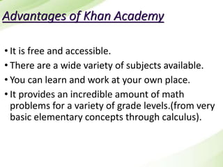 Advantages of Khan Academy
• It is free and accessible.
• There are a wide variety of subjects available.
• You can learn and work at your own place.
• It provides an incredible amount of math
problems for a variety of grade levels.(from very
basic elementary concepts through calculus).
 