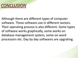 CONCLUSION
Although there are different types of computer
software. These software use in different sectors.
Their operating process is also different. Some types
of software works graphically, some works on
database management system, some on word
processors etc. Day by day softwares are upgrating.
 