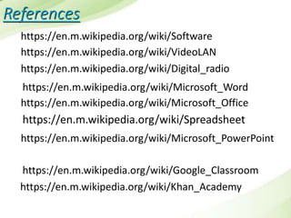 References
https://en.m.wikipedia.org/wiki/VideoLAN
https://en.m.wikipedia.org/wiki/Software
https://en.m.wikipedia.org/wiki/Digital_radio
https://en.m.wikipedia.org/wiki/Microsoft_Office
https://en.m.wikipedia.org/wiki/Microsoft_Word
https://en.m.wikipedia.org/wiki/Spreadsheet
https://en.m.wikipedia.org/wiki/Microsoft_PowerPoint
https://en.m.wikipedia.org/wiki/Google_Classroom
https://en.m.wikipedia.org/wiki/Khan_Academy
 