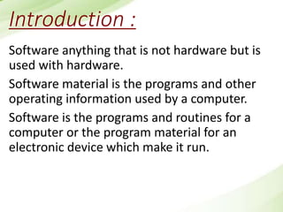 Introduction :
Software anything that is not hardware but is
used with hardware.
Software material is the programs and other
operating information used by a computer.
Software is the programs and routines for a
computer or the program material for an
electronic device which make it run.
 