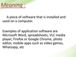 Meaning :
A piece of software that is installed and
used on a computer.
Examples of application software are
Microsoft Word, spreadsheets, VLC media
player, Firefox or Google Chrome, photo
editor, mobile apps such as video games,
Whatsapp, etc
 