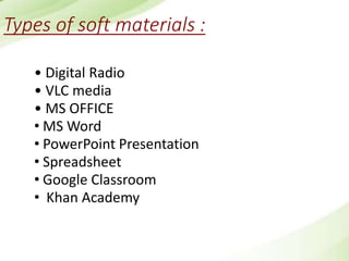 Types of soft materials :
• Digital Radio
• VLC media
• MS OFFICE
• MS Word
• PowerPoint Presentation
• Spreadsheet
• Google Classroom
• Khan Academy
 