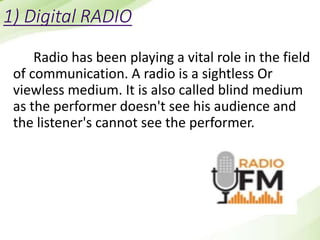 1) Digital RADIO
Radio has been playing a vital role in the field
of communication. A radio is a sightless Or
viewless medium. It is also called blind medium
as the performer doesn't see his audience and
the listener's cannot see the performer.
 