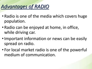Advantages of RADIO
•Radio is one of the media which covers huge
population.
•Radio can be enjoyed at home, in office,
while driving car.
•Important information or news can be easily
spread on radio.
•For local market radio is one of the powerful
medium of communication.
 
