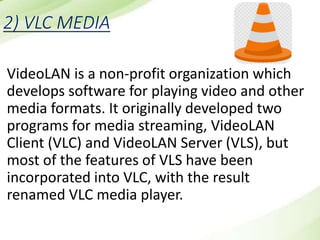 2) VLC MEDIA
VideoLAN is a non-profit organization which
develops software for playing video and other
media formats. It originally developed two
programs for media streaming, VideoLAN
Client (VLC) and VideoLAN Server (VLS), but
most of the features of VLS have been
incorporated into VLC, with the result
renamed VLC media player.
 